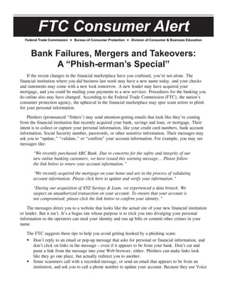 FTC Consumer Alert
Federal Trade Commission Bureau of Consumer Protection Division of Consumer & Business Education
Bank Failures, Mergers and Takeovers:
A “Phish-erman’s Special”
If the recent changes in the financial marketplace have you confused, you’re not alone. The
financial institution where you did business last week may have a new name today, and your checks
and statements may come with a new look tomorrow. A new lender may have acquired your
mortgage, and you could be mailing your payments to a new servicer. Procedures for the banking you
do online also may have changed. According to the Federal Trade Commission (FTC), the nation’s
consumer protection agency, the upheaval in the financial marketplace may spur scam artists to phish
for your personal information.
Phishers (pronounced “fishers’) may send attention-getting emails that look like they’re coming
from the financial institution that recently acquired your bank, savings and loan, or mortgage. Their
intent is to collect or capture your personal information, like your credit card numbers, bank account
information, Social Security number, passwords, or other sensitive information. Their messages may
ask you to “update,” “validate,” or “confirm” your account information. For example, you may see
messages like:
“We recently purchased ABC Bank. Due to concerns for the safety and integrity of our
new online banking customers, we have issued this warning message... Please follow
the link below to renew your account information.”
“We recently acquired the mortgage on your home and are in the process of validating
account information. Please click here to update and verify your information.”
“During our acquisition of XYZ Savings & Loan, we experienced a data breach. We
suspect an unauthorized transaction on your account. To ensure that your account is
not compromised, please click the link below to confirm your identity.”
The messages direct you to a website that looks like the actual site of your new financial institution
or lender. But it isn’t. It’s a bogus site whose purpose is to trick you into divulging your personal
information so the operators can steal your identity and run up bills or commit other crimes in your
name.
The FTC suggests these tips to help you avoid getting hooked by a phishing scam:
Don’t reply to an email or pop-up message that asks for personal or financial information, and•	
don’t click on links in the message – even if it appears to be from your bank. Don’t cut and
paste a link from the message into your Web browser, either. Phishers can make links look
like they go one place, but actually redirect you to another.
Some scammers call with a recorded message, or send an email that appears to be from an•	
institution, and ask you to call a phone number to update your account. Because they use Voice
 