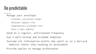 Be predictable
Manage your envelope:
Credible, consistent sender
Relevant subject line
Complementary preheader text
Have a reply address
Send at a regular, anticipated frequency
Use a well-tested and branded template
Include all information within the email or on a Harvard
website rather than sending an attachment
Provide option to manage preferences
 