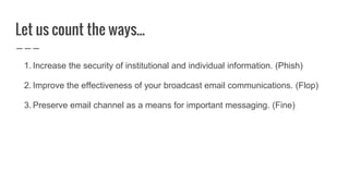 Let us count the ways...
1. Increase the security of institutional and individual information. (Phish)
2. Improve the effectiveness of your broadcast email communications. (Flop)
3. Preserve email channel as a means for important messaging. (Fine)
 