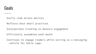 Goals
Easily read across devices
Reflects best email practices
Incorporates tracking to measure engagement
Efficiently assembled each month
Continues to engage readers while serving as a messaging
vehicle for Katie Lapp.
 