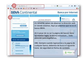 5




6

        (5) SIEMPRE deben de observar la dirección web
        en donde estamos. Aquí ya sabemos que no es el
        banco BBVA.

        (6) A pesar de no ser la página del banco, tiene
        los mismos logos, la misma estructura … todo
        parecido para engañarnos.

        OBS. Siempre cuando ingresemos a la página de
        cualquier banco, debemos de busca el siguiente
        ícono de seguridad en forma de candado:
 