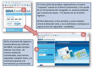 (7) Como parte de pruebas, ingresaremos a nuestra
                                  “supuesta” cuenta en el Banco Continental, y con ayuda
                    7             de un herramienta del navegador, le estamos pidiendo
                                  que muestre las claves . Y le damos clic en el botón
                                  ingresar …

                                  (8) Nos direcciono a otra ventana, y como siempre
                                  vemos la dirección web, y no es del banco y tampoco es
                                  segura (icono de seguridad : candadito).


                                                                                 8


(9) En el proceso de ingreso a
nuestra Banca por Internet
del BBVA, nos pide siempre
ingresar una clave , de           9
nuestra tarjeta de
Coordenadas. Aquí hemos
ingresado cualquier texto, y lo
mostramos gracias a la
herramienta ya mencionada.
 
