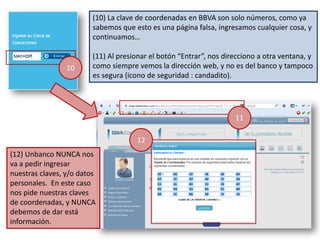 (10) La clave de coordenadas en BBVA son solo números, como ya
                         sabemos que esto es una página falsa, ingresamos cualquier cosa, y
                         continuamos…

                         (11) Al presionar el botón “Entrar”, nos direcciono a otra ventana, y
                 10      como siempre vemos la dirección web, y no es del banco y tampoco
                         es segura (icono de seguridad : candadito).




                                                                     11

                                      12
(12) Unbanco NUNCA nos
va a pedir ingresar
nuestras claves, y/o datos
personales. En este caso
nos pide nuestras claves
de coordenadas, y NUNCA
debemos de dar está
información.
 