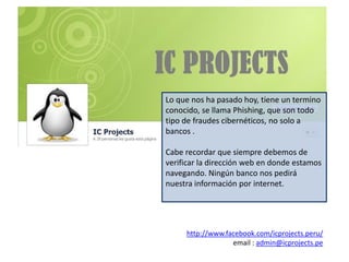 Lo que nos ha pasado hoy, tiene un termino
conocido, se llama Phishing, que son todo
tipo de fraudes cibernéticos, no solo a
bancos .

Cabe recordar que siempre debemos de
verificar la dirección web en donde estamos
navegando. Ningún banco nos pedirá
nuestra información por internet.




     http://www.facebook.com/icprojects.peru/
                  email : admin@icprojects.pe
 