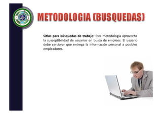 Si;os	
   para	
   búsquedas	
   de	
   trabajo:	
   Esta	
   metodología	
   aprovecha	
  
la	
   suscep/bilidad	
   de	
   usuarios	
   en	
   busca	
   de	
   empleos.	
   El	
   usuario	
  
debe	
   cerciorar	
   que	
   entrega	
   la	
   información	
   personal	
   a	
   posibles	
  
empleadores.	
  
 