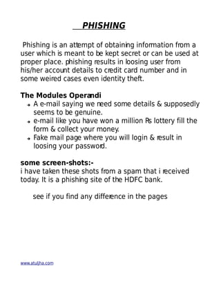 PHISHING

 Phishing is an attempt of obtaining information from a
user which is meant to be kept secret or can be used at
proper place. phishing results in loosing user from
his/her account details to credit card number and in
some weired cases even identity theft.

The Modules Operandi
 ➔ A e-mail saying we need some details & supposedly

   seems to be genuine.
 ➔ e-mail like you have won a million Rs lottery fill the

   form & collect your money.
 ➔ Fake mail page where you will login & result in

   loosing your passwor d.

some screen-shots:-
i have taken these shots from a spam that i received
today. It is a phishing site of the HDFC bank.

     see if you find any differ
                              ence in the pages




www.atuljha.com
 