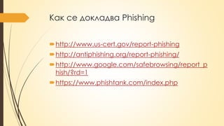 Как се докладва Phishing
http://www.us-cert.gov/report-phishing
http://antiphishing.org/report-phishing/
http://www.google.com/safebrowsing/report_p
hish/?rd=1
https://www.phishtank.com/index.php
 