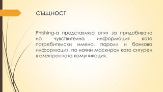същност
Phishing-a представлява опит за придобиване
на чувствителна информация като
потребителски имена, пароли и банкова
информация, по начин маскиран като сигурен
в електронната комуникация.
 