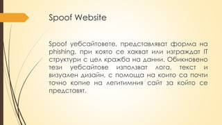 Spoof Website
Spoof уебсайтовете, представляват форма на
phishing, при която се хакват или изграждат IT
структури с цел кражба на данни. Обикновено
тези уебсайтове използват лога, текст и
визуален дизайн, с помоща на които са почти
точно копие на легитимния сайт за който се
представят.
 