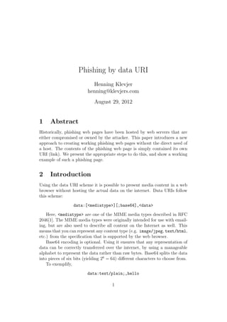 Phishing by data URI
                           Henning Klevjer
                         henning@klevjers.com
                             August 29, 2012


1    Abstract
Historically, phishing web pages have been hosted by web servers that are
either compromised or owned by the attacker. This paper introduces a new
approach to creating working phishing web pages without the direct need of
a host. The contents of the phishing web page is simply contained its own
URI (link). We present the appropriate steps to do this, and show a working
example of such a phishing page.


2    Introduction
Using the data URI scheme it is possible to present media content in a web
browser without hosting the actual data on the internet. Data URIs follow
this scheme:

                  data:[<mediatype>][;base64],<data>

    Here, <mediatype> are one of the MIME media types described in RFC
2046[1]. The MIME media types were originally intended for use with email-
ing, but are also used to describe all content on the Internet as well. This
means that you can represent any content type (e.g. image/jpeg, text/html,
etc.) from the speciﬁcation that is supported by the web browser.
    Base64 encoding is optional. Using it ensures that any representation of
data can be correctly transferred over the internet, by using a manageable
alphabet to represent the data rather than raw bytes. Base64 splits the data
into pieces of six bits (yielding 26 = 64) diﬀerent characters to choose from.
    To exemplify,

                         data:text/plain;,hello

                                      1
 