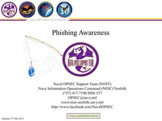 Navy IO Center of Excellence



                                       Phishing Awareness




                                      Naval OPSEC Support Team (NOST)
                             Navy Information Operations Command (NIOC) Norfolk
                                             (757) 417-7100 DSN 537
                                                OPSEC@navy.mil
                                            www.nioc-norfolk.navy.mil
                                     http://www.facebook.com/NavalOPSEC

                                                      UNCLASSIFIED//FOUO
Updated: 27 Mar 2013
 