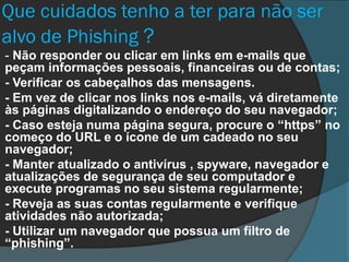 Que cuidados tenho a ter para não ser
alvo de Phishing ?
- Não responder ou clicar em links em e-mails que
peçam informações pessoais, financeiras ou de contas;
- Verificar os cabeçalhos das mensagens.
- Em vez de clicar nos links nos e-mails, vá diretamente
às páginas digitalizando o endereço do seu navegador;
- Caso esteja numa página segura, procure o “https” no
começo do URL e o ícone de um cadeado no seu
navegador;
- Manter atualizado o antivírus , spyware, navegador e
atualizações de segurança de seu computador e
execute programas no seu sistema regularmente;
- Reveja as suas contas regularmente e verifique
atividades não autorizada;
- Utilizar um navegador que possua um filtro de
“phishing”.

 