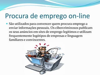 Procura de emprego on-line
 São utilizados para convencer quem procura emprego a
enviar informações pessoais. Os cibercriminosos publicam
os seus anúncios em sites de emprego legítimos e utilizam
frequentemente logótipos de empresas e linguagem
familiares e convincentes.
 