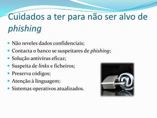 Cuidados a ter para não ser alvo de
phishing
 Não reveles dados confidenciais;
 Contacta o banco se suspeitares de phishing;
 Solução antivírus eficaz;
 Suspeita de links e ficheiros;
 Preserva códigos;
 Atenção à linguagem;
 Sistemas operativos atualizados.
 