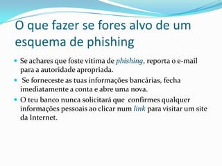 O que fazer se fores alvo de um
esquema de phishing
 Se achares que foste vítima de phishing, reporta o e-mail
para a autoridade apropriada.
 Se forneceste as tuas informações bancárias, fecha
imediatamente a conta e abre uma nova.
 O teu banco nunca solicitará que confirmes qualquer
informações pessoais ao clicar num link para visitar um site
da Internet.
 