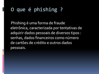 O que é phishing ?
Phishing é uma forma de fraude
eletrônica, caracterizada por tentativas de
adquirir dados pessoais de diversos tipos :
senhas, dados financeiros como número
de cartões de crédito e outros dados
pessoais.
 