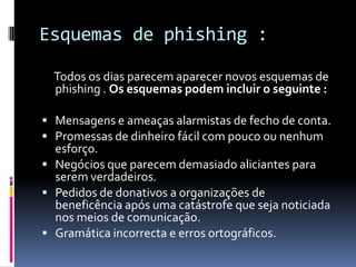 Esquemas de phishing :
Todos os dias parecem aparecer novos esquemas de
phishing . Os esquemas podem incluir o seguinte :
 Mensagens e ameaças alarmistas de fecho de conta.
 Promessas de dinheiro fácil com pouco ou nenhum
esforço.
 Negócios que parecem demasiado aliciantes para
serem verdadeiros.
 Pedidos de donativos a organizações de
beneficência após uma catástrofe que seja noticiada
nos meios de comunicação.
 Gramática incorrecta e erros ortográficos.
 