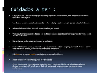 Cuidados a ter :
 Se receber um e-mail que lhe peça informação pessoal ou financeira, não responda nem clique
no link da mensagem.
 Lembre-se que empresas legítimas não pedem este tipo de informação por correio electrónico.
 Não envie informações pessoais ou financeiras por e-mail.
 Veja regularmente os extractos do seu cartão de crédito e contas bancárias para determinar se há
débitos indevidos.
 Use software antivírus e mantenha-o actualizado.
 Seja cuidadoso no que respeita a abrir qualquer anexo ou descarregar quaisquer ficheiros a partir
de e-mails que receba, independentemente do remetente.
 Há vírus que enviam e-mails através de remetentes familiares.
 Não baixe e nem execute arquivos não solicitado.
 Evite, ao máximo, executar programas que têm o nome do ficheiro terminado em alguma
dessas: .exe, .scr, .pif, .cmd, .com, .bat, .vir ,entre outros, podem ser, em alguns casos,
maliciosos.
 