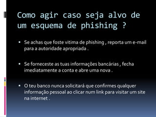 Como agir caso seja alvo de
um esquema de phishing ?
 Se achas que foste vitima de phishing , reporta um e-mail
para a autoridade apropriada .
 Se forneceste as tuas informações bancárias , fecha
imediatamente a conta e abre uma nova .
 O teu banco nunca solicitará que confirmes qualquer
informação pessoal ao clicar num link para visitar um site
na internet .
 