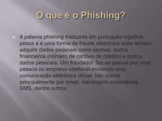 A palavra phishing traduzida em português significa
pesca e é uma forma de fraude eletrônica onde tentam
adquirir dados pessoais como senhas, dados
financeiros (número de cartões de crédito) e outros
dados pessoais. Um fraudador faz-se passar por uma
pessoa ou empresa confiável enviando uma
comunicação eletrônica oficial. Isto ocorre
principalmente por email, mensagem instantânea,
SMS, dentre outros.
 