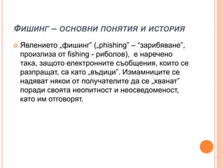 ФИШИНГ – ОСНОВНИ ПОНЯТИЯ И ИСТОРИЯ
 Явлението „фишинг” („phishing” – “зарибяване”,
произлиза от fishing - риболов), е наречено
така, защото електронните съобщения, които се
разпращат, са като „въдици”. Измамниците се
надяват някои от получателите да се „хванат”
поради своята неопитност и неосведоменост,
като им отговорят.
 