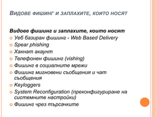 ВИДОВЕ ФИШИНГ И ЗАПЛАХИТЕ, КОИТО НОСЯТ
Видове фишинг и заплахите, които носят
 Уеб базиран фишинг - Web Based Delivery
 Spear phishing
 Хакнат акаунт
 Телефонен фишинг (vishing)
 Фишинг в социалните мрежи
 Фишинг мигновени съобщения и чат
съобщения
 Keyloggers
 System Reconfiguration (преконфигуриране на
системните настройки)
 Фишинг чрез търсачките
 