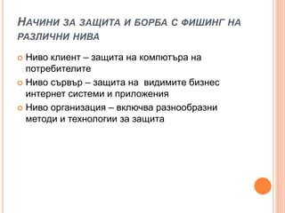НАЧИНИ ЗА ЗАЩИТА И БОРБА С ФИШИНГ НА
РАЗЛИЧНИ НИВА
 Ниво клиент – защита на компютъра на
потребителите
 Ниво сървър – защита на видимите бизнес
интернет системи и приложения
 Ниво организация – включва разнообразни
методи и технологии за защита
 