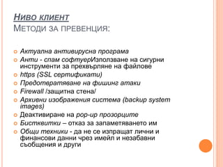НИВО КЛИЕНТ
МЕТОДИ ЗА ПРЕВЕНЦИЯ:
 Актуална антивирусна програма
 Анти - спам софтуерИзползване на сигурни
инструменти за прехвърляне на файлове
 https (SSL сертификати)
 Предотвратяване на фишинг атаки
 Firewall /защитна стена/
 Aрхивни изображения система (backup system
images)
 Деактивиране на pop-up прозорците
 Бистквитки – отказ за запаметяването им
 Общи техники - да не се изпращат лични и
финансови данни чрез имейл и незабавни
съобщения и други
 