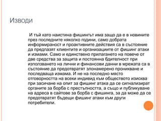 ИЗВОДИ
И тъй като наистина фишингът има защо да е в новините
през последните няколко години, само добрата
информираност и проактивните действия са в състояние
да предпазят клиентите и организациите от фишинг атаки
и измами. Само и единствено прилагането на повече от
две средства за защита и постоянна бдителност при
използването на лични и финансови данни в мрежата са в
състояние да предотвратят злонамерено проникване и
последваща измама. И не на последно място
отговорността на всеки индивид към обществото изисква
при засичане на опит за фишинг атака да се сигнализират
органите за борба с престъпността, а също и публикуване
на адреса в сайтове за борба с фишинга, за да може да се
предотвратят бъдещи фишинг атаки към други
потребители.
 