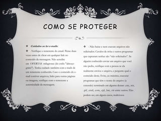  Cuidados ao ler e-mails:
 -Verifique o remetente do email. Pense duas
vezes antes de clicar em qualquer link no
conteúdo da mensagem. Não acredite
em OFERTAS milagrosas (do estilo "almoço
grátis"). Tenha cuidado também com e-mails de
um remetente conhecido. Caso o conteúdo do e-
mail contiver arquivos, links para outras páginas
ou imagens, verifique com o remetente a
autenticidade da mensagem.
COMO SE PROTEGER
 - Não baixe e nem execute arquivos não
solicitados. Cavalos de tróia e outros programas
que capturam senhas são “não solicitados”. Se
alguém conhecido enviar um arquivo que você
não pediu, verifique com a pessoa se ela
realmente enviou o arquivo, e pergunte qual o
conteúdo deste. Evite, ao máximo, executar
programas que têm o nome do arquivo (a
extensão) terminado em alguma dessas: .exe, .scr,
.pif, .cmd, .com, .cpl, .bat, .vir entre outros. Eles
podem ser, em alguns casos, maliciosos
 