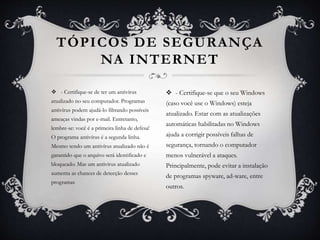  - Certifique-se de ter um antivírus
atualizado no seu computador. Programas
antivírus podem ajudá-lo filtrando possíveis
ameaças vindas por e-mail. Entretanto,
lembre-se: você é a primeira linha de defesa!
O programa antivírus é a segunda linha.
Mesmo tendo um antivírus atualizado não é
garantido que o arquivo será identificado e
bloqueado. Mas um antivírus atualizado
aumenta as chances de detecção desses
programas
TÓPICOS DE SEGURANÇA
NA INTERNET
 - Certifique-se que o seu Windows
(caso você use o Windows) esteja
atualizado. Estar com as atualizações
automáticas habilitadas no Windows
ajuda a corrigir possíveis falhas de
segurança, tornando o computador
menos vulnerável a ataques.
Principalmente, pode evitar a instalação
de programas spyware, ad-ware, entre
outros.
 
