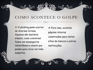 COMO ACONTECE O GOLPE
 Fora isso, existem
páginas inteiras
construídas para imitar
sites de bancos e outras
instituições.
 O phishing pode ocorrer
de diversas formas.
Algumas são bastante
simples, como conversas
falsas em mensageiros
instantâneos e emails que
pedem para clicar em links
suspeitos.
 