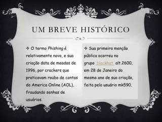  O termo Phishing é
relativamente novo, e sua
criação data de meados de
1996, por crackers que
praticavam roubo de contas
da America Online (AOL),
fraudando senhas de
usuários.
UM BREVE HISTÓRICO
 Sua primeira menção
pública ocorreu no
grupo blackhat alt.2600,
em 28 de Janeiro do
mesmo ano de sua criação,
feita pelo usuário mk590.
 