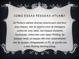 COMO ESSAS PESSOAS ATUAM?
Os Phishers adotam diversos vetores para distribuir
seus ataques, indo do massivo envio de mensagens
conhecido como Spam, até ataques altamente
focalizados, conhecidos como Spear Phishing. De
qualquer modo, os ataques têm nível razoavelmente
alto de sucesso, ultrapassando os 5%, de acordo com
o Anti-Phishing Working Group.
 