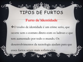 O roubo de identidade é um crime serio, que
ocorre sem o contato direto com os ladroes e que
tem aumentado por todo o mundo. Os
desenvolvimentos da tecnologia ajudam para que
esses furtos sejam mais sofisticados.
TIPOS DE FURTOS
Furto de identidade
 