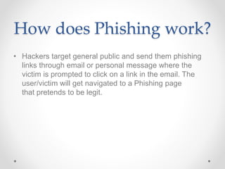 How does Phishing work?
• Hackers target general public and send them phishing
links through email or personal message where the
victim is prompted to click on a link in the email. The
user/victim will get navigated to a Phishing page
that pretends to be legit.