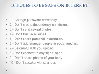 10 RULES TO BE SAFE ON INTERNET
• 1.- Change password constantly.
• 2.- Don’t create dependency on internet.
• 3.- Don’t send sexual photos.
• 4.- Don’t trust in all email.
• 5.- Don’t share personal information.
• 6.- Don’t add stranger people in social medias.
• 7.- Be careful with you upload.
• 8.- Don’t connect to any signal open.
• 9.- Dont’t share photos of your body.
• 10.- Don’t speake with stranger.