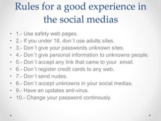 Rules for a good experience in
the social medias
• 1.- Use safety web pages.
• 2.- If you under 18, don´t use adults sites.
• 3.- Don´t give your passwords unknown sites.
• 4.- Don´t give personal information to unknowns people.
• 5.- Don´t accept any link that came to your email.
• 6.- Don´t register credit cards to any web.
• 7.- Don´t send nudes.
• 8.- Don´t accept unknowns in your social medias.
• 9.- Have an updates anti-virus.
• 10.- Change your password continously.