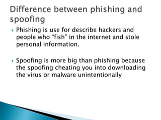  Phishing is use for describe hackers and
people who “fish” in the internet and stole
personal information.
Spoofing is more big than phishing because
the spoofing cheating you into downloading
the virus or malware unintentionally
