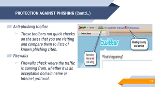 PROTECTION AGAINST PHISHING (Contd..)
▰ Anti-phishing toolbar
▻ These toolbars run quick checks
on the sites that you are visiting
and compare them to lists of
known phishing sites.
▰ Firewalls
▻ Firewalls check where the traffic
is coming from, whether it is an
acceptable domain name or
Internet protocol. 13
 