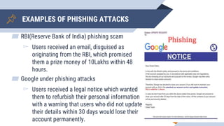 EXAMPLES OF PHISHING ATTACKS
▰ RBI(Reserve Bank of India) phishing scam
▻ Users received an email, disguised as
originating from the RBI, which promised
them a prize money of 10Lakhs within 48
hours.
▰ Google under phishing attacks
▻ Users received a legal notice which wanted
them to refurbish their personal information
with a warning that users who did not update
their details within 30 days would lose their
account permanently. 5
 