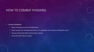 HOW TO COMBAT PHISHING
• Content Validation
• Never inherently trust the submitted data
• Never present the submitted data back to an application user without sanitizing the same
• Always sanitize data before processing or storing
• Check the HTTP referrer header
 