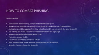 HOW TO COMBAT PHISHING
Session Handling
• Make session identifiers long, complicated and difficult to guess.
• Set expiry time limits for the SessionID’s and should be checked for every client request.
• Application should be capable of revoking active SessionID’s and not recycle the same SessionID.
• Any attempt the invalid SessionID should be redirected to the login page.
• Never accept session information within a URL.
• Protect the session via SSL.
• Session data should be submitted as a POST.
• After authenticating, a new SessionID should be used (HTTP & HTTPS).
• Never let the users choose the SessionID.
 