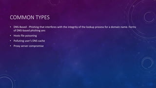 COMMON TYPES
• DNS-Based - Phishing that interferes with the integrity of the lookup process for a domain name. Forms
of DNS-based phishing are:
• Hosts file poisoning
• Polluting user’s DNS cache
• Proxy server compromise
 
