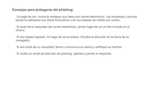 Consejos para protegerse del phishing:
La regla de oro, nunca le entregue sus datos por correo electrónico. Las empresas y bancos
jamás le solicitaran sus datos financieros o de sus tarjetas de crédito por correo.
Si duda de la veracidad del correo electrónico, jamás haga clic en un link incluido en el
mismo.
Si aún desea ingresar, no haga clic en el enlace. Escriba la dirección en la barra de su
navegador.
Si aún duda de su veracidad, llame o concurra a su banco y verifique los hechos.
Si recibe un email de este tipo de phishing, ignórelo y jamás lo responda.
 