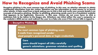 How to Recognize and Avoid Phishing Scams
Deceptive phishing is the most common type of phishing. In this case, an attacker attempts to obtain
confidential information from the victims. Attackers use the information to steal money or to launch
other attacks. A fake email from a bank asking you to click a link and verify your account details is an
example of deceptive phishing. Similar to phishing, pharming sends users to a fraudulent website
that appears to be legitimate. However, in this case, victims do not even have to click a
malicious link to be taken to the bogus site. Attackers can infect either the user’s computer or
the website’s DNS server and redirect the user to a fake site even if the correct URL is typed in.
1. Deceptive Phishing
Attack
the most common type of phishing scam
E-mails from recognized sender
steal people’s personal data or login credentials
Care
users should inspect all URLs carefully
generic salutations, grammar mistakes and spelling
errors
 