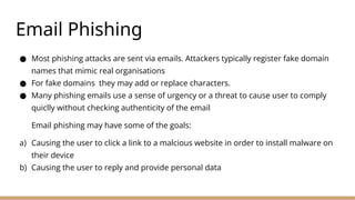 Email Phishing
● Most phishing attacks are sent via emails. Attackers typically register fake domain
names that mimic real organisations
● For fake domains they may add or replace characters.
● Many phishing emails use a sense of urgency or a threat to cause user to comply
quiclly without checking authenticity of the email
Email phishing may have some of the goals:
a) Causing the user to click a link to a malcious website in order to install malware on
their device
b) Causing the user to reply and provide personal data
 