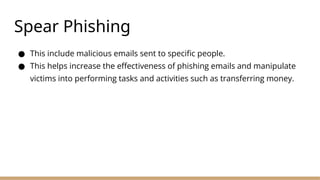 Spear Phishing
● This include malicious emails sent to specific people.
● This helps increase the effectiveness of phishing emails and manipulate
victims into performing tasks and activities such as transferring money.
 