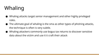 Whaling
● Whaling attacks target senior management and other highly privileged
roles.
● The ultimate goal of whaling is the sma as other types of phishing attacks,
the technique is often is very subtle.
● Whaling attackers commonly use bogus tax returns to discover sensitive
data about the victim and use it ti craft their attack
 