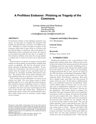 A Proﬁtless Endeavor: Phishing as Tragedy of the
                              Commons

                                                     Cormac Herley and Dinei Florencio
                                                                                 ˆ
                                                                     Microsoft Research
                                                                     One Microsoft Way
                                                                     Redmond, WA, USA
                                                c.herley@ieee.org, dinei@microsoft.com

ABSTRACT                                                                            Categories and Subject Descriptors
Conventional wisdom is that phishing represents easy                                K.6.0 [Economics]:
money. In this paper we examine the economics that
underly the phenomenon, and ﬁnd a very diﬀerent pic-                                General Terms
ture. Phishing is a classic example of tragedy of the
                                                                                    Economics
commons, where there is open access to a resource that
has limited ability to regenerate. Since each phisher in-
                                                                                    Keywords
dependently seeks to maximize his return, the resource
                                                                                    Phishing, fraud, identity theft
is over-grazed and yields far less than it is capable of.
The situation stabilizes only when the average phisher
is making only as much as he gives up in opportunity                                1.   INTRODUCTION
cost.                                                                                  Phishing has pushed its way to the forefront of the
   Since the picture we paint is at variance with accepted                          plagues that confront online users. While accurate stud-
wisdom we check against several publicly available data                             ies have documented the enormous growth in the amount
sources on phishing. We ﬁnd the oft-quoted survey-                                  of phishing email sent and number of phishing sites re-
based estimates of phishing losses unreliable. In par-                              ported [22], estimates of the amount that phishers make
ticular the victimization rate found in most surveys is                             have been harder to come by. This is not astonishing,
smaller than the margin of error, and dollar losses are                             as illegal enterprises ﬁle no taxes, and do not report to
estimated by averaging unveriﬁed self-reported num-                                 the USA Securities and Exchange Commission (SEC).
bers. We estimate that recent public estimates over-                                Thus we do not have good answers to the most fun-
state phishing losses by as much as a factor of ﬁfty.                               damental “Know Your Enemy” questions. How much
   This economic portrait illuminates our enemy in an                               does a phisher make, and what’s the total amount of
entirely new light. Far from being a path to riches,                                money stolen per year? At ﬁrst glance, phishing looks
phishing appears to be a low-skill low-reward business.                             like a very proﬁtable business for an individual. There
The enormous amount of phishing activity is evidence                                is little capital outlay or startup costs, no raw mate-
of its failure to deliver riches rather than its success,                           rials and no sophisticated equipment to rent or buy.
as phishers send more and more email hoping for their                               The phisher merely harvests “free money” from the on-
share of the bounty that eludes them. Repetition of                                 line population. This would appear to compare very
questionable survey results and unsubstantiated anec-                               favorably with other businesses that involve signiﬁcant
dotes makes things worse by ensuring a steady supply                                investment or skill or training. Accounts in the popular
of new entrants.                                                                    and web press support this view. Reports of the ease
                                                                                    with which money can be made tend to be sensational.
                                                                                    An interview with a Phisher [1], for example, tells of
                                                                                    an 18 year old who claims to have stolen “way over 20
                                                                                    million identities” and to make $3-4k per day. The NY
                                                                                    Times (July 4, 2006) had a headline “Identity thief ﬁnds
Permission to make digital or hard copies of all or part of this work for
personal or classroom use is granted without fee provided that copies are
                                                                                    easy money hard to resist.” Thomas and Martin [23]
not made or distributed for proﬁt or commercial advantage and that copies
                                                                                    tell a compelling story about life in the underground
bear this notice and the full citation on the ﬁrst page. To copy otherwise, to
                                                                                    economy and claim “even those without great skills can
republish, to post on servers or to redistribute to lists, requires prior speciﬁc
permission and/or a fee.
                                                                                    barter their way into large quantities of money they
NSPW’08, September 22–25, 2008, Lake Tahoe, California, USA.
                                                                                    would never earn in the physical world.” They describe
Copyright 2008 ACM 978-1-60558-341-9/08/09 ...$5.00.
 